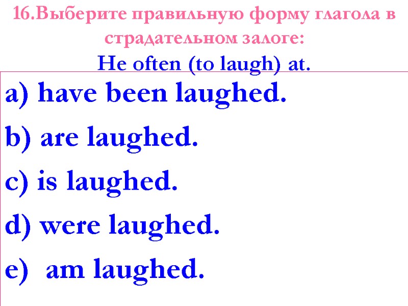 16.Выберите правильную форму глагола в страдательном залоге: Не often (to laugh) at.  a)